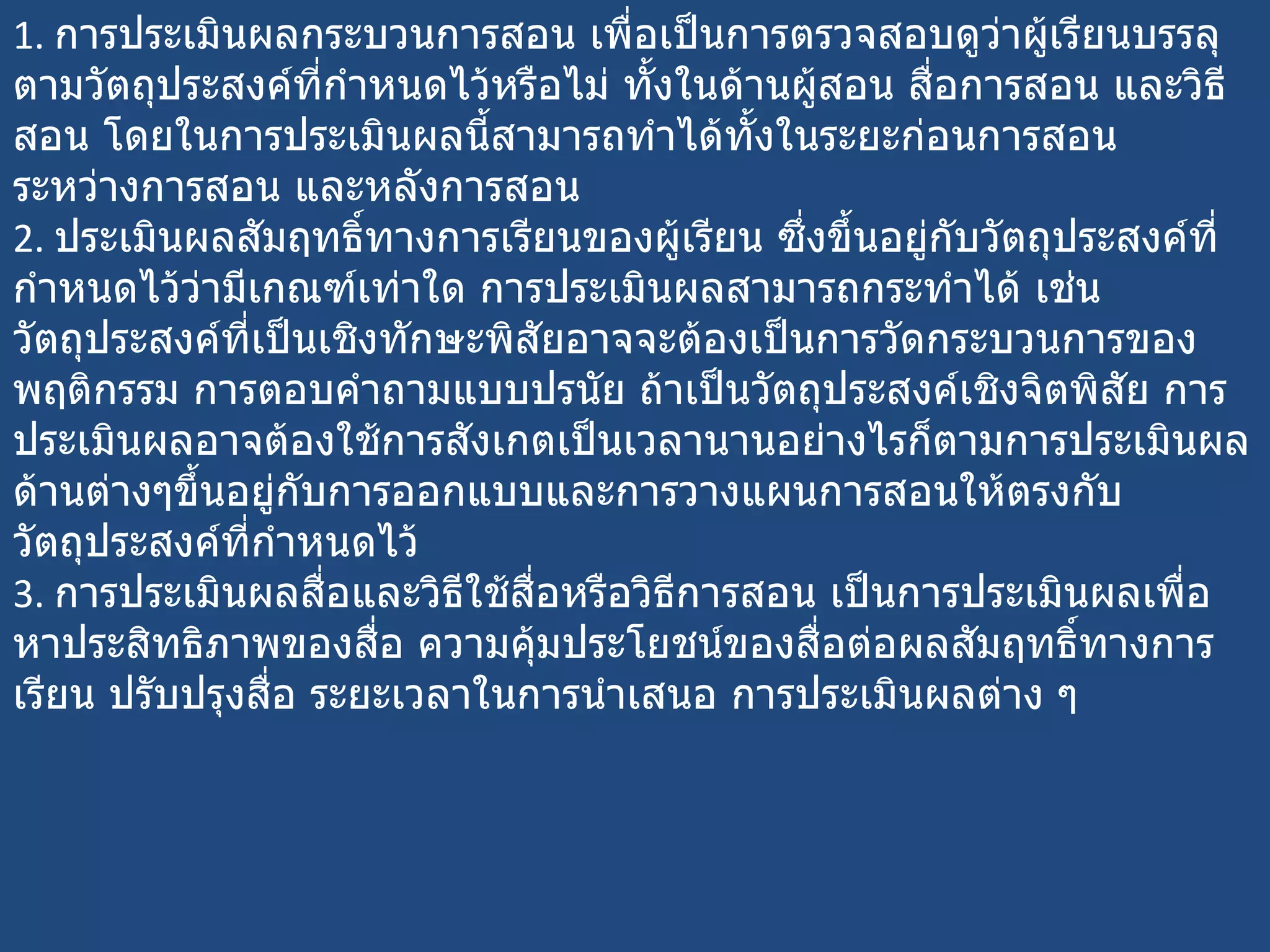 1.  การประเมินผลกระบวนการสอน เพื่อเป็นการตรวจสอบดูว่าผู้เรียนบรรลุตามวัตถุประสงค์ที่กำหนดไว้หรือไม่ ทั้งในด้านผู้สอน สื่อการสอน และวิธีสอน โดยในการประเมินผลนี้สามารถทำได้ทั้งในระยะก่อนการสอน ระหว่างการสอน และหลังการสอน 2.  ประเมินผลสัมฤทธิ์ทางการเรียนของผู้เรียน ซึ่งขึ้นอยู่กับวัตถุประสงค์ที่กำหนดไว้ว่ามีเกณฑ์เท่าใด การประเมินผลสามารถกระทำได้ เช่น วัตถุประสงค์ที่เป็นเชิงทักษะพิสัยอาจจะต้องเป็นการวัดกระบวนการของพฤติกรรม การตอบคำถามแบบปรนัย ถ้าเป็นวัตถุประสงค์เชิงจิตพิสัย การประเมินผลอาจต้องใช้การสังเกตเป็นเวลานานอย่างไรก็ตามการประเมินผลด้านต่างๆขึ้นอยู่กับการออกแบบและการวางแผนการสอนให้ตรงกับวัตถุประสงค์ที่กำหนดไว้ 3.  การประเมินผลสื่อและวิธีใช้สื่อหรือวิธีการสอน เป็นการประเมินผลเพื่อหาประสิทธิภาพของสื่อ ความคุ้มประโยชน์ของสื่อต่อผลสัมฤทธิ์ทางการเรียน ปรับปรุงสื่อ ระยะเวลาในการนำเสนอ การประเมินผลต่าง ๆ 