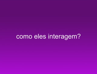 como eles interagem?
 