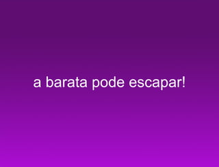 a barata pode escapar!
 