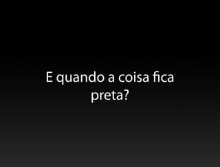 E quando a coisa fica
      preta?
 