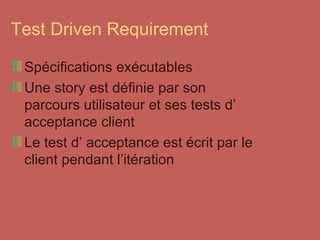 Test Driven Requirement Spécifications exécutables Une story est définie par son parcours utilisateur et ses tests d’ acceptance client Le test d’ acceptance est écrit par le client pendant l’itération 