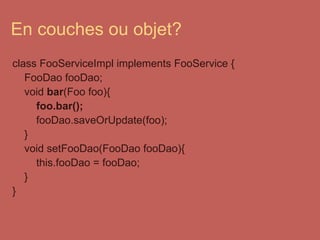 En couches ou objet? class FooServiceImpl implements FooService {      FooDao fooDao;      void  bar (Foo foo){          foo.bar();          fooDao.saveOrUpdate(foo);      }      void setFooDao(FooDao fooDao){          this.fooDao = fooDao;      } } 