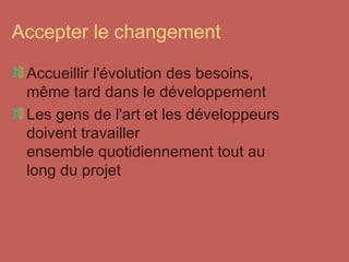 Accepter le changement Accueillir l'évolution des besoins, même tard dans le développement Les gens de l'art et les développeurs doivent travailler  ensemble quotidiennement tout au long du projet 