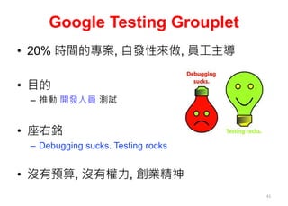 Google Testing Grouplet
• 20% 時間的專案, 自發性來做, 員工主導
• 目的
– 推動 開發人員 測試
• 座右銘
– Debugging sucks. Testing rocks
• 沒有預算, 沒有權力, 創業精神
41
 