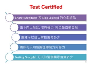 Test Certified
Bharat Mediratta 和 Nick Lesiecki 的心血結晶
由下向上發起, 沒有權力, 完全是自動自發
團隊可以自己掌控要做多少
團隊可以知道要往哪個方向努力
Testing Grouplet 可以知道個團隊落實多少
46
 