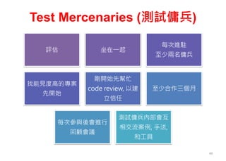 Test Mercenaries (測試傭兵)
49
評估 坐在一起
每次進駐
至少兩名傭兵
找能見度高的專案
先開始
剛開始先幫忙
code review, 以建
立信任
至少合作三個月
每次參與後會進行
回顧會議
測試傭兵內部會互
相交流案例, 手法,
和工具
 