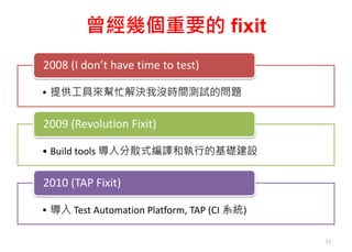 曾經幾個重要的 fixit
• 提供工具來幫忙解決我沒時間測試的問題
2008 (I don’t have time to test)
• Build tools 導入分散式編譯和執行的基礎建設
2009 (Revolution Fixit)
• 導入 Test Automation Platform, TAP (CI 系統)
2010 (TAP Fixit)
51
 