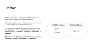 Domain.
Problem Space Solution Space
¿Qué?
¿Cómo?
El dominio o Domain es, en términos de DDD, el problema de
negocio para el que se está diseñando la solución.
El primer ejercicio que propone DDD es entender, de la mano de
los expertos el Domain, el problema de negocio.
Para ello se pueden realizar dinámicas inclusivas como Event
Storming. Lo que es importante durante las mismas es que se
hable en exclusiva del problema, sin referirlo a la tecnología, a
la solución.
El Domain trata de el todo, es decir de todos los procesos de la
empresa (Big Picture) y está formado por subdominios.
Domain
 