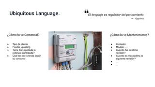 Ubiquitous Language.
¿Cómo lo ve Mantenimiento?
● Contador
● Modelo ….
● Cuándo fue la última
revisión?
● Cuando es más optima la
siguiente revisión?
● …
● ...
¿Cómo lo ve Comercial?
● Tipo de cliente
● Posible upselling
● Tiene bien ajustada la
potencia contratada?
● Qué tipo de vivienda según
su consumo
El lenguaje es regulador del pensamiento
-- Vygotsky
 