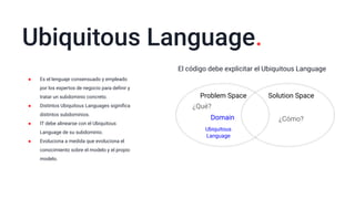Ubiquitous Language.
● Es el lenguaje consensuado y empleado
por los expertos de negocio para deﬁnir y
tratar un subdominio concreto.
● Distintos Ubiquitous Languages siginiﬁca
distintos subdominios.
● IT debe alinearse con el Ubiquitous
Language de su subdominio.
● Evoluciona a medida que evoluciona el
conocimiento sobre el modelo y el propio
modelo.
El código debe explicitar el Ubiquitous Language
Problem Space Solution Space
¿Qué?
¿Cómo?Domain
Ubiquitous
Language
 