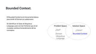 Bounded Context.
El Bounded Context es la herramienta básica
para dividir el Domain en subdomains.
Se identiﬁcan en base al Ubiquitous
Language, pues son las fronteras que al ser
cruzadas cambia el entendimiento de los
conceptos.
Problem Space Solution Space
¿Qué? ¿Cómo?
Domain Bounded Context
Ubiquitous
Language
 