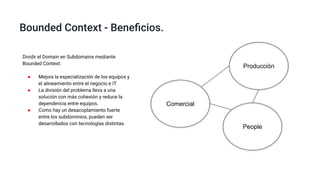 Bounded Context - Beneﬁcios.
Comercial
Producción
People
Dividir el Domain en Subdomains mediante
Bounded Context:
● Mejora la especialización de los equipos y
el alineamiento entre el negocio e IT
● La división del problema lleva a una
solución con más cohesión y reduce la
dependencia entre equipos.
● Como hay un desacoplamiento fuerte
entre los subdominios, pueden ser
desarrollados con tecnologías distintas.
 
