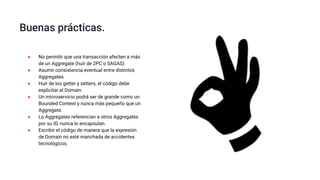 ● No permitir que una transacción afecten a más
de un Aggregate (huir de 2PC o SAGAS)
● Asumir consistencia eventual entre distintos
Aggregates.
● Huir de los getter y setters, el código debe
explicitar el Domain.
● Un microservicio podrá ser de grande como un
Bounded Context y nunca más pequeño que un
Aggregate.
● Lo Aggregates referencian a otros Aggregates
por su ID, nunca lo encapsulan.
● Escribir el código de manera que la expresión
de Domain no esté manchada de accidentes
tecnológicos.
Buenas prácticas.
 