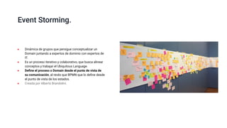 Event Storming.
● Dinámica de grupos que persigue conceptualizar un
Domain juntando a expertos de dominio con expertos de
IT.
● Es un proceso iterativo y colaborativo, que busca alinear
conceptos y trabajar el Ubiquitous Language.
● Deﬁne el proceso o Domain desde el punto de vista de
su comunicación, al revés que BPMN que lo deﬁne desde
el punto de vista de los estados.
● Creada por Alberto Brandolini.
 