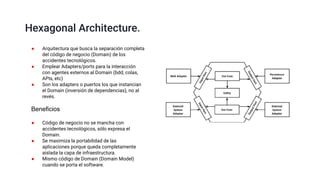 Hexagonal Architecture.
● Arquitectura que busca la separación completa
del código de negocio (Domain) de los
accidentes tecnológicos.
● Emplear Adapters/ports para la interacción
con agentes externos al Domain (bdd, colas,
APIs, etc)
● Son los adapters o puertos los que instancian
el Domain (inversión de dependencias), no al
revés.
● Código de negocio no se mancha con
accidentes tecnológicos, sólo expresa el
Domain.
● Se maximiza la portabilidad de las
aplicaciones porque queda completamente
aislada la capa de infraestructura.
● Mismo código de Domain (Domain Model)
cuando se porta el software.
Beneficios
 