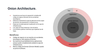 Application
Domain Services
Onion Architecture.
● Arquitectura que busca la separación completa del
código de negocio (Domain) de los accidentes
tecnológicos.
● Diferencia claramente la capa de aplicación de las capas
de dominio, de presentación e infraestructura.
● Exige que se pueda ejecutar la aplicación sin la capa de
infraestructura.
● Las capas de fuera instancian a las de dentro.
● Las de dentro publican interfaces que implentan las de
fuera.
● Código de negocio no se mancha con accidentes
tecnológicos, sólo expresa el Domain.
● Se maximiza la portabilidad de las aplicaciones
porque queda completamente aislada la capa de
infraestructura.
● Mismo código de Domain (Domain Model) cuando
se porta el software.
Beneﬁcios
Domain
Test UI
Infrastructure
 