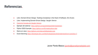 Referencias.
● Libro: Domain-Driven Design: Tackling Complexity in the Heart of Software, Eric Evans
● Libro: Implementing Domain-Driven Design, Vaughn Vernon
● Canal de Youtube de Vaughn Vernon
● Ejemplo del webinar: https://github.com/jpardobl/jpardobl-trastobrain
● Python DDD Example: https://github.com/Ermlab/python-ddd
● Demo en Java: https://github.com/citerus/dddsample-core
● Event Storming https://developer.ibm.com/technologies/java/tutorials/reactive-in-practice-1/
Javier Pardo Blasco jpardo@paradigmadigital.com
 