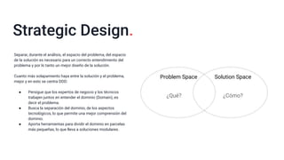 Strategic Design.
Problem Space Solution Space
¿Qué? ¿Cómo?
Separar, durante el análisis, el espacio del problema, del espacio
de la solución es necesario para un correcto entendimiento del
problema y por lo tanto un mejor diseño de la solución.
Cuanto más solapamiento haya entre la solución y el problema,
mejor y en esto se centra DDD:
● Persigue que los expertos de negocio y los técnicos
trabajen juntos en entender el dominio (Domain), es
decir el problema.
● Busca la separación del dominio, de los aspectos
tecnológicos, lo que permite una mejor comprensión del
dominio.
● Aporta herramientas para dividir el dominio en parcelas
más pequeñas, lo que lleva a soluciones modulares.
 