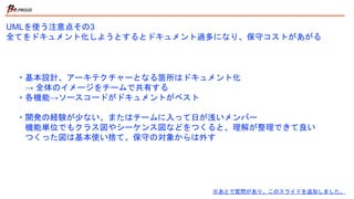 UMLを使う注意点その3
全てをドキュメント化しようとするとドキュメント過多になり、保守コストがあがる
※あとで質問があり、このスライドを追加しました
。
・基本設計、アーキテクチャーとなる箇所はドキュメント化
→ 全体のイメージをチームで共有する
・各機能→ソースコードがドキュメントがベスト
・開発の経験が少ない、またはチームに入って日が浅いメンバー
機能単位でもクラス図やシーケンス図などをつくると、理解が整理できて良い
つくった図は、基本使い捨て。保守の対象からは外す
 