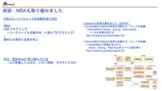 余談：MDAも取り組みました
UML2.0→ソースコードの自動生成に対応
↓
MDA
UMLでモデリング
→ソースコードも自動生成（＋差分プログラミング
）
↓
劇的な生産性と品質の向上
Codezineで記事も書きました（2005年）
①AndroMDAでMDAの世界を体験する（コード生成編）
〜AndroMDAでStruts、Spring、Hibernateの
ソースを自動生成する
http://codezine.jp/article/detail/132
②AndroMDAでMDAの世界を体験する（コード分析編）
〜AndroMDAで自動生成された
Struts、Spring、Hibernateのコードを読み解く
http://codezine.jp/article/detail/133
今は、匠Methodに取り組んでいる
→人が想像したものを、いかに現実・カタチにするか
 