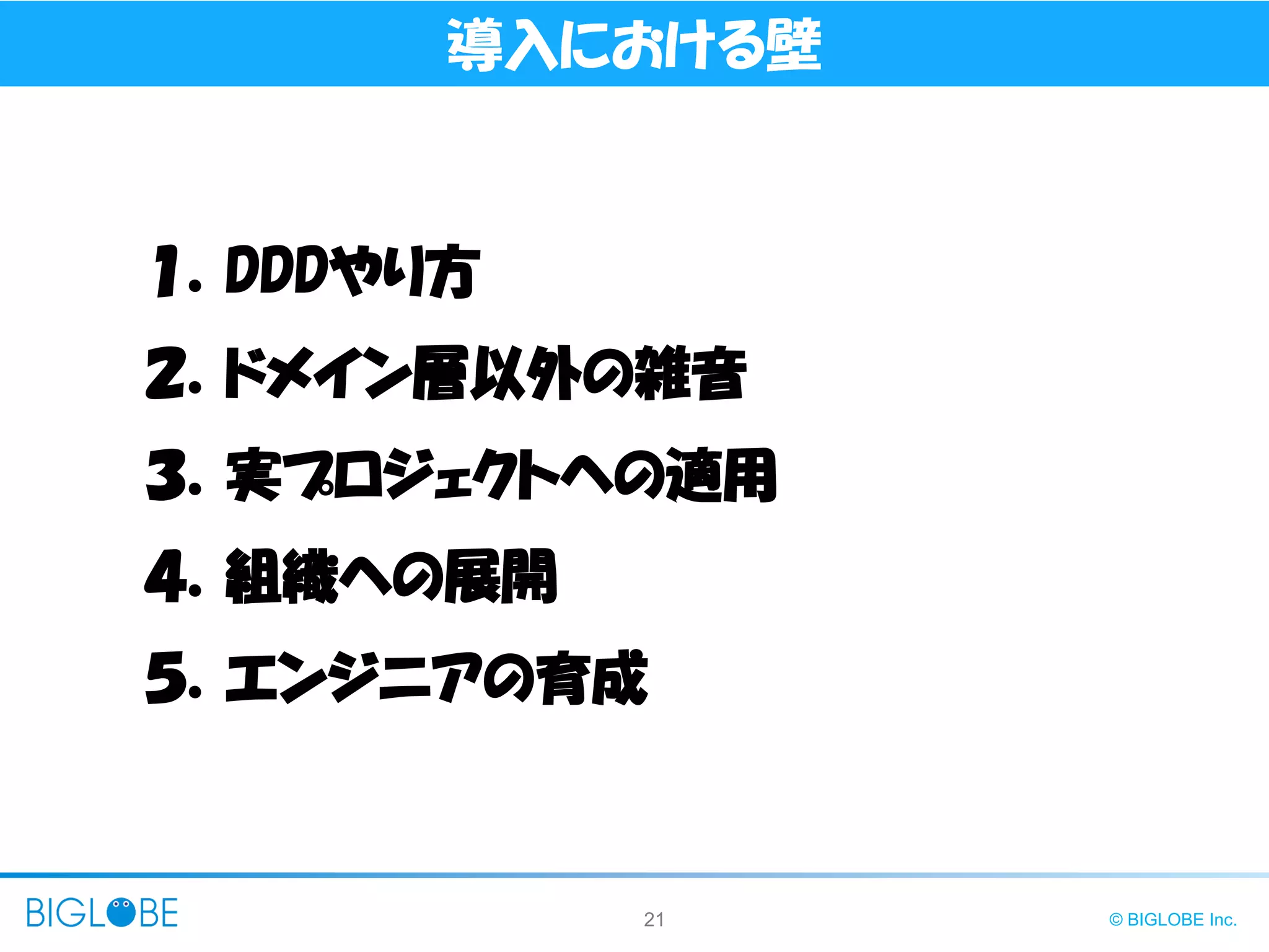 21 © BIGLOBE Inc.
導入における壁
１．DDDやり方
２．ドメイン層以外の雑音
３．実プロジェクトへの適用
４．組織への展開
５．エンジニアの育成
 
