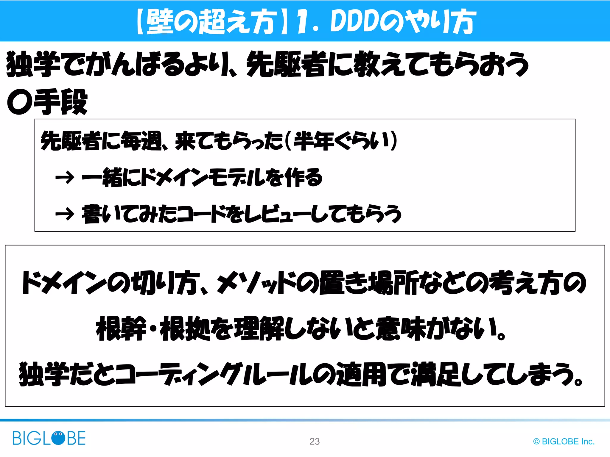 23 © BIGLOBE Inc.
【壁の超え方】１．DDDのやり方
独学でがんばるより、先駆者に教えてもらおう
先駆者に毎週、来てもらった（半年ぐらい）
→ 一緒にドメインモデルを作る
→ 書いてみたコードをレビューしてもらう
〇手段
ドメインの切り方、メソッドの置き場所などの考え方の
根幹・根拠を理解しないと意味がない。
独学だとコーディングルールの適用で満足してしまう。
 