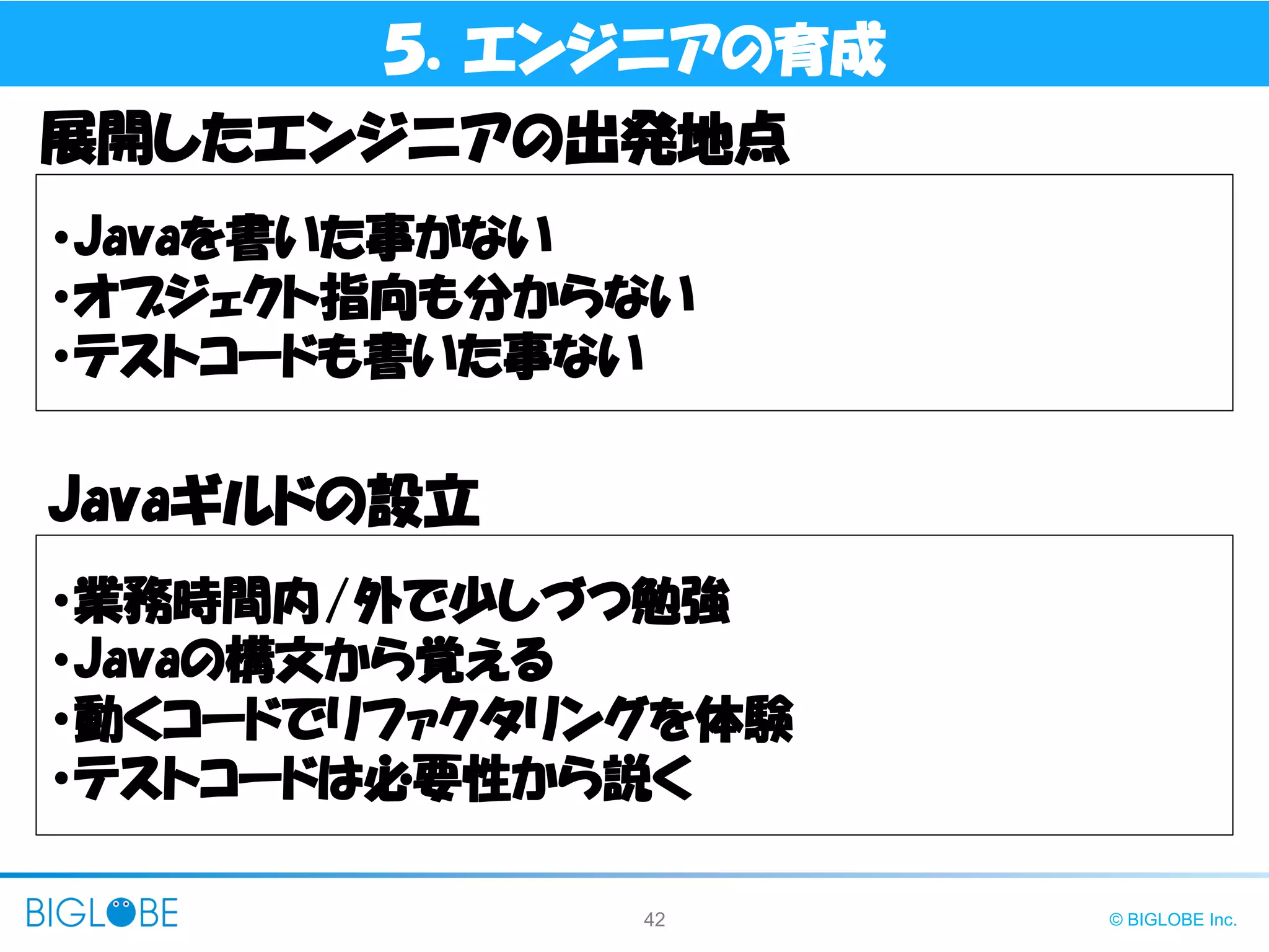 42 © BIGLOBE Inc.
５．エンジニアの育成
・Javaを書いた事がない
・オブジェクト指向も分からない
・テストコードも書いた事ない
展開したエンジニアの出発地点
Javaギルドの設立
・業務時間内/外で少しづつ勉強
・Javaの構文から覚える
・動くコードでリファクタリングを体験
・テストコードは必要性から説く
 
