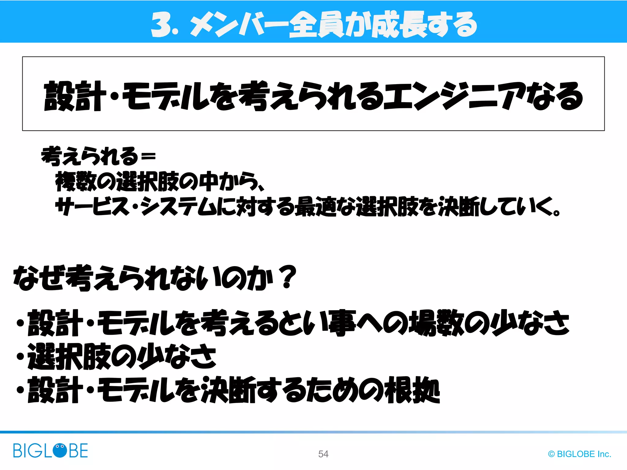 54 © BIGLOBE Inc.
３．メンバー全員が成長する
設計・モデルを考えられるエンジニアなる
考えられる＝
複数の選択肢の中から、
サービス・システムに対する最適な選択肢を決断していく。
・設計・モデルを考えるとい事への場数の少なさ
・選択肢の少なさ
・設計・モデルを決断するための根拠
なぜ考えられないのか？
 