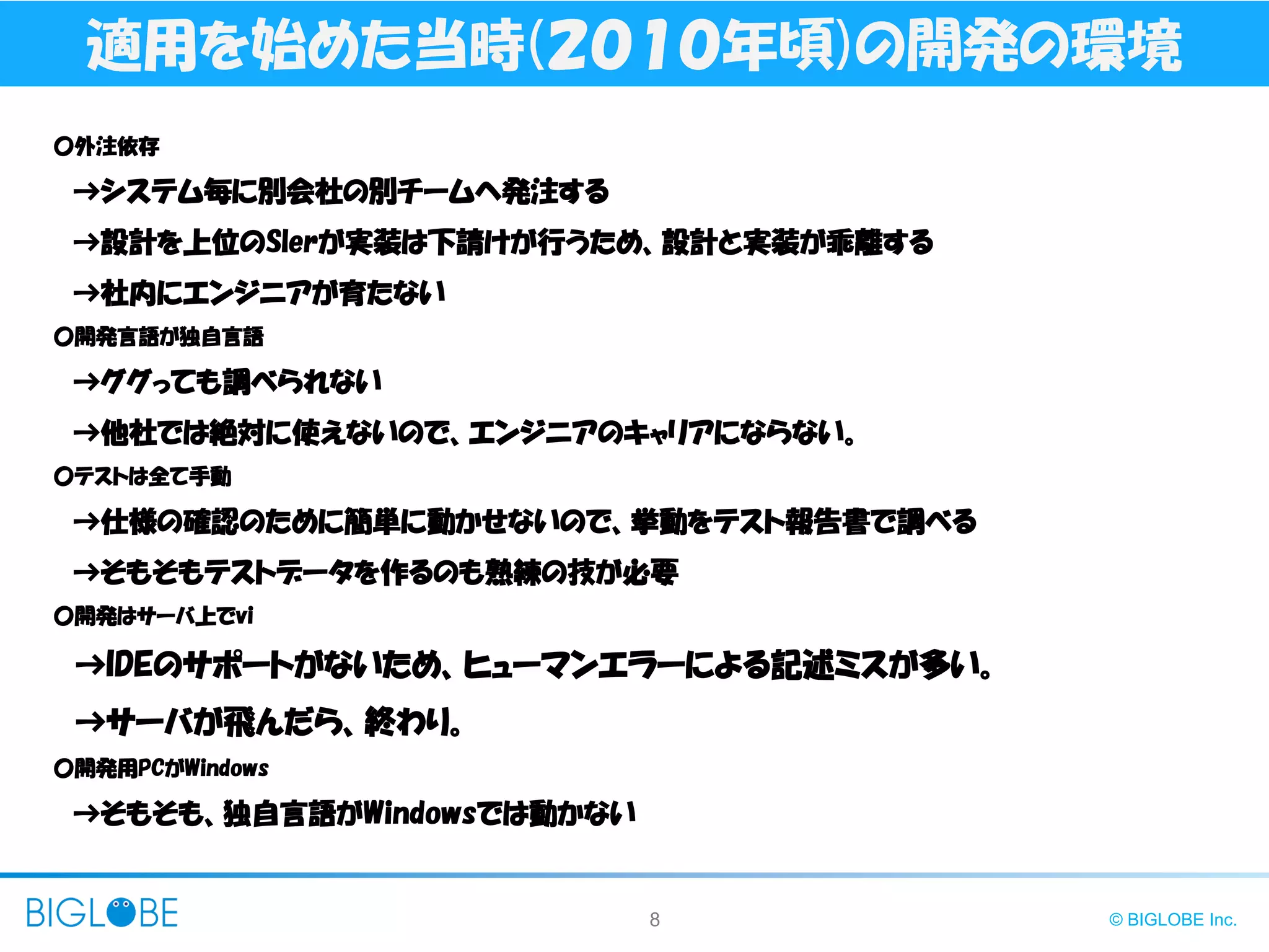 8 © BIGLOBE Inc.
適用を始めた当時(２０１０年頃)の開発の環境
〇外注依存
→システム毎に別会社の別チームへ発注する
→設計を上位のSlerが実装は下請けが行うため、設計と実装が乖離する
→社内にエンジニアが育たない
〇開発言語が独自言語
→ググっても調べられない
→他社では絶対に使えないので、エンジニアのキャリアにならない。
〇テストは全て手動
→仕様の確認のために簡単に動かせないので、挙動をテスト報告書で調べる
→そもそもテストデータを作るのも熟練の技が必要
〇開発はサーバ上でvi
→IDEのサポートがないため、ヒューマンエラーによる記述ミスが多い。
→サーバが飛んだら、終わり。
〇開発用PCがWindows
→そもそも、独自言語がWindowsでは動かない
 