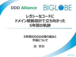 © BIGLOBE Inc.
西 秀和
レガシーなコードに
ドメイン駆動設計で立ち向かった
5年間の軌跡
DDD Alliance
5年間のDDDの取り組みと
今後について
 