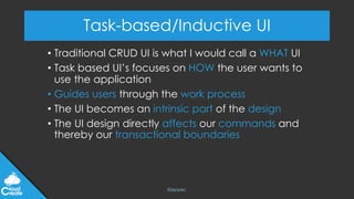 @jeppec
Task-based/Inductive UI
• Traditional CRUD UI is what I would call a WHAT UI
• Task based UI’s focuses on HOW the user wants to
use the application
• Guides users through the work process
• The UI becomes an intrinsic part of the design
• The UI design directly affects our commands and
thereby our transactional boundaries
 