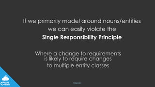 @jeppec
If we primarily model around nouns/entities
we can easily violate the
Single Responsibility Principle
Where a change to requirements
is likely to require changes
to multiple entity classes
 