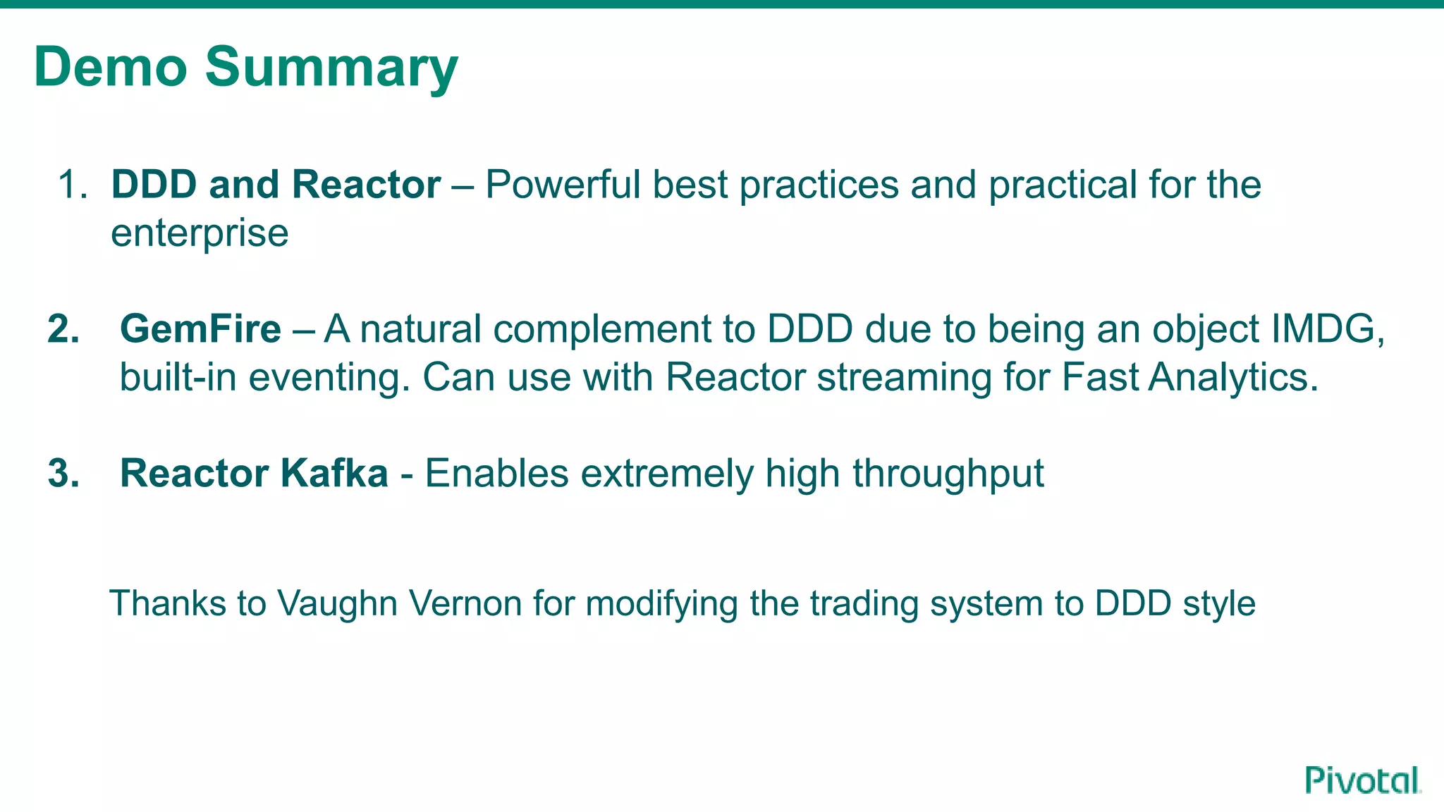 Demo Summary
1. DDD and Reactor – Powerful best practices and practical for the
enterprise
2. GemFire – A natural complement to DDD due to being an object IMDG,
built-in eventing. Can use with Reactor streaming for Fast Analytics.
3. Reactor Kafka - Enables extremely high throughput
Thanks to Vaughn Vernon for modifying the trading system to DDD style
 