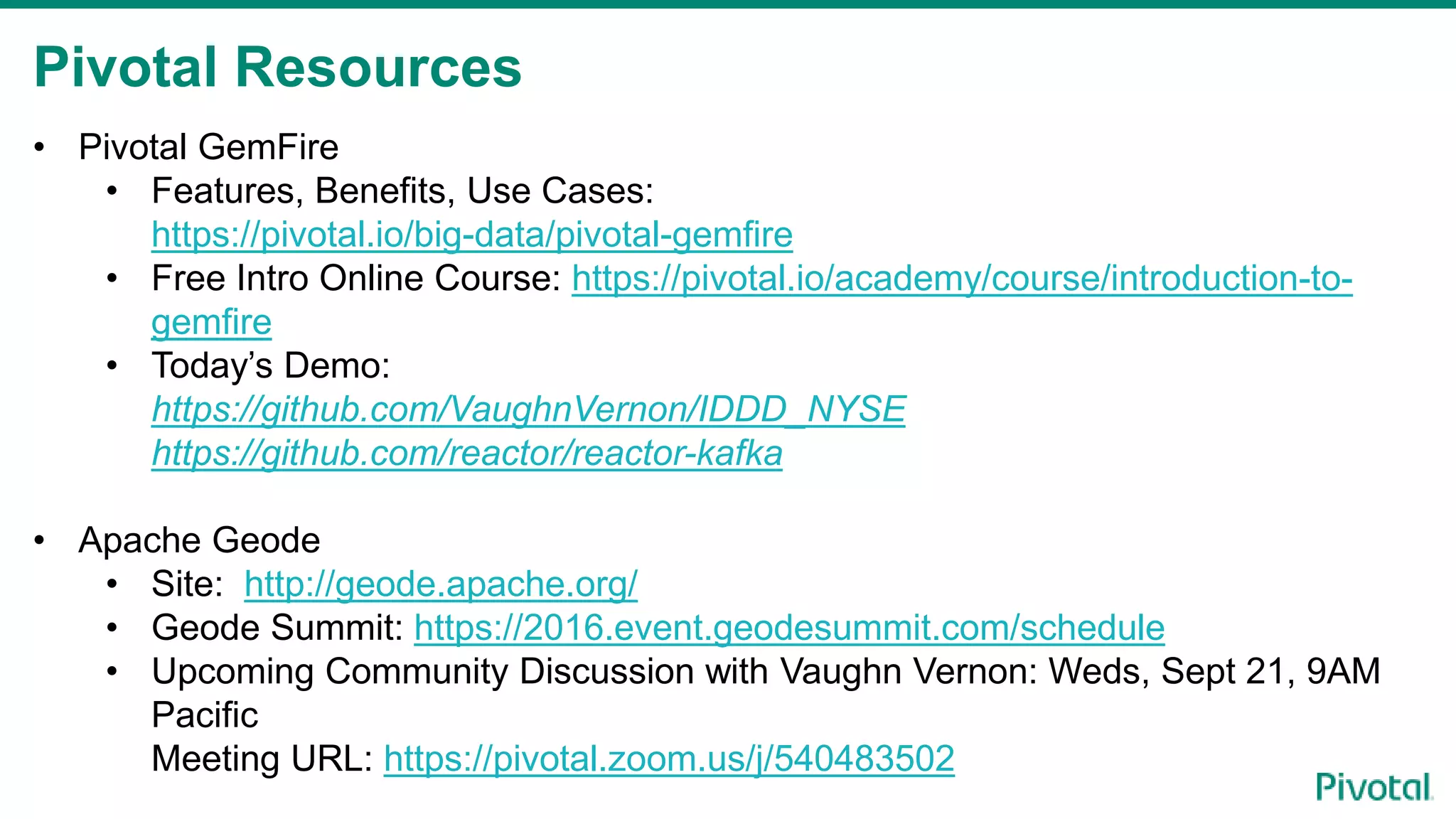 Pivotal Resources
• Pivotal GemFire
• Features, Benefits, Use Cases:
https://pivotal.io/big-data/pivotal-gemfire
• Free Intro Online Course: https://pivotal.io/academy/course/introduction-to-
gemfire
• Today’s Demo:
https://github.com/VaughnVernon/IDDD_NYSE
https://github.com/reactor/reactor-kafka
• Apache Geode
• Site: http://geode.apache.org/
• Geode Summit: https://2016.event.geodesummit.com/schedule
• Upcoming Community Discussion with Vaughn Vernon: Weds, Sept 21, 9AM
Pacific
Meeting URL: https://pivotal.zoom.us/j/540483502
 