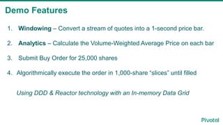 Demo Features
1. Windowing – Convert a stream of quotes into a 1-second price bar.
2. Analytics – Calculate the Volume-Weighted Average Price on each bar
3. Submit Buy Order for 25,000 shares
4. Algorithmically execute the order in 1,000-share “slices” until filled
Using DDD & Reactor technology with an In-memory Data Grid
 