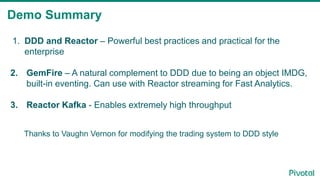 Demo Summary
1. DDD and Reactor – Powerful best practices and practical for the
enterprise
2. GemFire – A natural complement to DDD due to being an object IMDG,
built-in eventing. Can use with Reactor streaming for Fast Analytics.
3. Reactor Kafka - Enables extremely high throughput
Thanks to Vaughn Vernon for modifying the trading system to DDD style
 