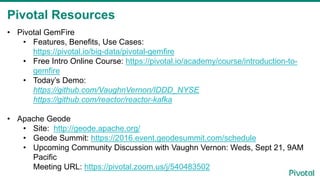 Pivotal Resources
• Pivotal GemFire
• Features, Benefits, Use Cases:
https://pivotal.io/big-data/pivotal-gemfire
• Free Intro Online Course: https://pivotal.io/academy/course/introduction-to-
gemfire
• Today’s Demo:
https://github.com/VaughnVernon/IDDD_NYSE
https://github.com/reactor/reactor-kafka
• Apache Geode
• Site: http://geode.apache.org/
• Geode Summit: https://2016.event.geodesummit.com/schedule
• Upcoming Community Discussion with Vaughn Vernon: Weds, Sept 21, 9AM
Pacific
Meeting URL: https://pivotal.zoom.us/j/540483502
 