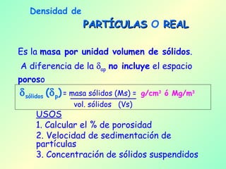 Densidad de   PARTÍCULAS  O  REAL Es la  masa por unidad volumen de sólidos . A diferencia de la   ap   no incluye  el espacio  poros o   sólidos  (  p )   = masa sólidos (Ms) =  g/cm 3  ó Mg/m 3 vol. sólidos  (Vs) USOS 1. Calcular el % de porosidad 2. Velocidad de sedimentación de partículas  3. Concentración de sólidos suspendidos 