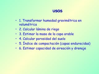 USOS 1. Transformar humedad gravimétrica en volumétrica 2. Calcular lámina de riego 3. Estimar la masa de la capa arable 4. Calcular porosidad del suelo 5. Índice de compactación (capas endurecidas) 6. Estimar capacidad de aireación y drenaje  