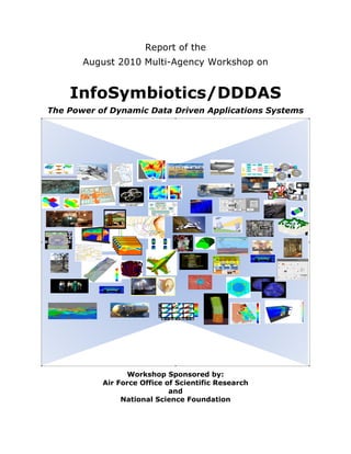 Report of the
              August 2010 Multi-Agency Workshop on


           InfoSymbiotics/DDDAS
       The Power of Dynamic Data Driven Applications Systems




                         Workshop Sponsored by:
                  Air Force Office of Scientific Research
                                    and
                       National Science Foundation	
  
                                      	
  


	
  
 