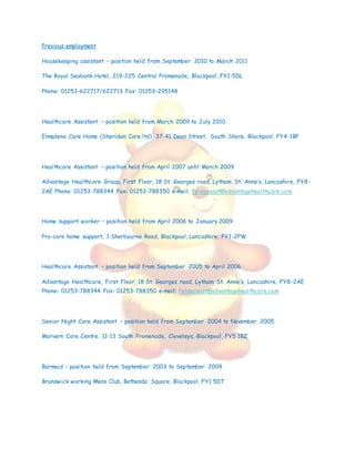Previous employment
Housekeeping assistant – position held from September 2010 to March 2011
The Royal Seabank Hotel, 219-225 Central Promenade, Blackpool, FY1-5DL
Phone: 01253-622717/622713 Fax: 01253-295148
Healthcare Assistant – position held from March 2009 to July 2010
Elmsdene Care Home (Sheridan Care ltd), 37-41 Dean Street, South Shore, Blackpool, FY4-1BP
Healthcare Assistant – position held from April 2007 until March 2009
Advantage Healthcare Group, First Floor, 18 St. Georges road, Lytham St. Anne’s, Lancashire, FY8-
2AE Phone: 01253-788344 Fax: 01253-788350 e-mail: fyldecoast@advantagehealthcare.com
Home support worker – position held from April 2006 to January 2009
Pro-care home support, 1 Sherbourne Road, Blackpool, Lancashire, FY1-2PW
Healthcare Assistant – position held from September 2005 to April 2006
Advantage Healthcare, First Floor, 18 St. Georges road, Lytham St. Anne’s, Lancashire, FY8-2AE
Phone: 01253-788344 Fax: 01253-788350 e-mail: fyldecoast@advantagehealthcare.com
Senior Night Care Assistant – position held from September 2004 to November 2005
Morvern Care Centre, 11-13 South Promenade, Cleveleys, Blackpool, FY5 1BZ
Barmaid – position held from September 2003 to September 2004
Brunswick working Mens Club, Bethesda Square, Blackpool, FY1 5DT
 