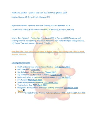 Healthcare Assistant – position held from June 2002 to September 2004
Prestige Nursing, 35 Clifton Street, Blackpool, FY1
Night Care Assistant – position held from February 2001 to September 2003
The Broadway Nursing & Residential Care Home, 26 Broadway, Blackpool, FY4-2HE
Interim Care Assistant – Position held from March 2000 to February 2001 (Temporary post
covering maternity leave) Cherry Tree House Residential Care Home (Blackpool borough council),
157 Cherry Tree Road, Marton, Blackpool, FY4-4PQ
From the time I left school in July 1999 to March 2000 I was visiting with family in Perth,
Western Australia.
Training and certificates
Health and social care advanced apprenticeship *14th
October 2004*
NVQ care level 3 *July 2004*
Key Skills Level 2 in Communication *August 2004*
Key Skills Level 2 in Application of number *August 2004*
Health and Safety in Health and Social Care Level 2 *29th
April 2015*
Fire Marshall *26th
March 2015*
Safer Moving and Handling people *27th
March 2015*
Tracheostomy Care *27th
March 2015*
Nasogastric & Percutaneous endoscopic gastromy awareness *27th
March 2015*
Sands Befriender Training Part one September 2013 | Part Two 25th
April 2015
 