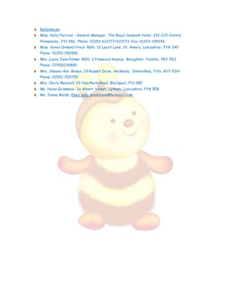 References
Miss. Kelly Percival – General Manager. The Royal Seabank Hotel, 219-225 Central
Promenade, FY1-5DL. Phone: 01253-622717/622173 Fax: 01253-295148
Miss. Vanna Ormond-Prout RGN. 12 Leach Lane, St. Anne’s, Lancashire, FY8-3AP
Phone: 01253-789496
Mrs. Laura Jane Palmer RGN. 3 Pinewood Avenue, Broughton, Preston, PR3-5DJ
Phone: 07450239885
Mrs. Sheena-Ann Brown. 29 Russell Drive, Avchmuty, Glenrothes, Fife, KY7-5JN
Phone: 01592-759770
Mrs. Claire Maxwell. 29 Hawthorn Road, Blackpool, FY1 2RE
Ms. Helen Grimshaw. 2a Albert Street, Lytham, Lancashire, FY8 5EB
Ms. Jenna Walsh. Email only jenabbsam@hotmail.co.uk
 