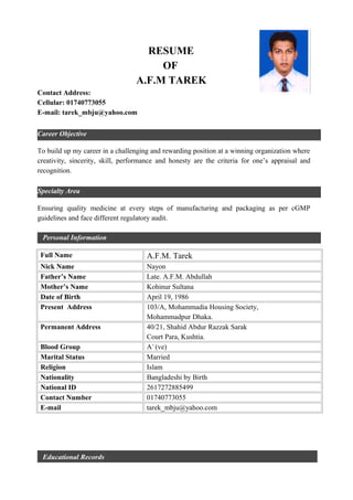 Career Objective
Specialty Area
RESUME
OF
A.F.M TAREK
Contact Address:
Cellular: 01740773055
E-mail: tarek_mbju@yahoo.com
To build up my career in a challenging and rewarding position at a winning organization where
creativity, sincerity, skill, performance and honesty are the criteria for one’s appraisal and
recognition.
Ensuring quality medicine at every steps of manufacturing and packaging as per cGMP
guidelines and face different regulatory audit.
Personal Information
Full Name A.F.M. Tarek
Nick Name Nayon
Father’s Name Late. A.F.M. Abdullah
Mother’s Name Kohinur Sultana
Date of Birth April 19, 1986
Present Address 103/A, Mohammadia Housing Society,
Mohammadpur Dhaka.
Permanent Address 40/21, Shahid Abdur Razzak Sarak
Court Para, Kushtia.
Blood Group A+
(ve)
Marital Status Married
Religion Islam
Nationality Bangladeshi by Birth
National ID 2617272885499
Contact Number 01740773055
E-mail tarek_mbju@yahoo.com
Educational Records
 