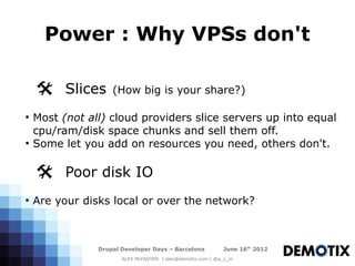 Power : Why VPSs don't

    @ Slices        (How big is your share?)

●
    Most (not all) cloud providers slice servers up into equal
    cpu/ram/disk space chunks and sell them off.
●
    Some let you add on resources you need, others don't.

    @ Poor disk IO
●
    Are your disks local or over the network?



                Drupal Developer Days – Barcelona           June 16th 2012
                       ALEX McFADYEN | alex@demotix.com | @a_c_m
 