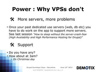 Power : Why VPSs don't
    @ More servers, more problems
●
    Once your past dedicated use servers (web, db etc) you
    have to do work on the app to support more servers.
    See last session “How to sleep without the server-crash-fear
    (High Availability and High Performance Hosting for Drupal)”


    @ Support
●
    Do you have any?
●
    How about at 3am?
     ●
         On Christmas day


                  Drupal Developer Days – Barcelona           June 16th 2012
                         ALEX McFADYEN | alex@demotix.com | @a_c_m
 
