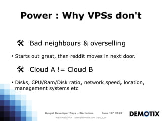 Power : Why VPSs don't


    @ Bad neighbours & overselling
●
    Starts out great, then reddit moves in next door.

    @ Cloud A != Cloud B
●
    Disks, CPU/Ram/Disk ratio, network speed, location,
    management systems etc



                Drupal Developer Days – Barcelona           June 16th 2012
                       ALEX McFADYEN | alex@demotix.com | @a_c_m
 