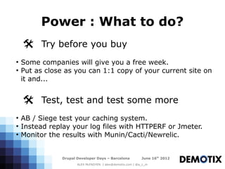 Power : What to do?
    @ Try before you buy
●
    Some companies will give you a free week.
●
    Put as close as you can 1:1 copy of your current site on
    it and...


    @ Test, test and test some more
●
    AB / Siege test your caching system.
●
    Instead replay your log files with HTTPERF or Jmeter.
●
    Monitor the results with Munin/Cacti/Newrelic.


                Drupal Developer Days – Barcelona           June 16th 2012
                       ALEX McFADYEN | alex@demotix.com | @a_c_m
 