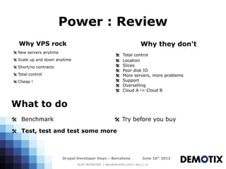 Power : Review
   Why VPS rock                                                    Why they don't
@ New servers anytime
                                                     @   Total control
@ Scale up and down anytime                          @   Location
@ Short/no contracts                                 @   Slices
                                                     @   Poor disk IO
@ Total control                                      @   More servers, more problems
@ Cheap !                                            @   Support
                                                     @   Overselling
                                                     @   Cloud A != Cloud B


What to do
@ Benchmark                                         @ Try before you buy

@ Test, test and test some more



                        Drupal Developer Days – Barcelona           June 16th 2012
                               ALEX McFADYEN | alex@demotix.com | @a_c_m
 