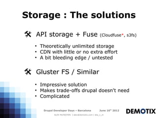 Storage : The solutions

@ API storage + Fuse (Cloudfuse*, s3fs)
   ●
       Theoretically unlimited storage
   ●
       CDN with little or no extra effort
   ●
       A bit bleeding edge / untested


@ Gluster FS / Similar
   ●
       Impressive solution
   ●
       Makes trade-offs drupal doesn't need
   ●
       Complicated

        Drupal Developer Days – Barcelona           June 16th 2012
               ALEX McFADYEN | alex@demotix.com | @a_c_m
 
